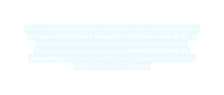 Em um processo de desenvolvimento onde uma pessoa busca ter uma vida incrível e conquistar a melhor versão de si é necessário trocar insights e ideias com outras pessoas Portanto você terá acesso a um GRUPO EXCLUSIVO de networking para se comunicar com pessoas com o mesmo objetivo que você vencer